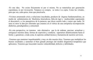 -Es una idea. No existe físicamente ni por sí misma. No se materializa por generación
espontánea, ni por invocación. Tampoco se compra, se renta ó se copia. Como las virtudes,
para que sea, cada quien, tiene que practicarla.
-Vivimos arrastrando crisis y soluciones inacabadas, producto de dogmas fundamentalistas, en
medio de señalamientos de blasfemia, heterodoxia, falta de rigor y mediocridad, capoteando
el descontrol y a los panegíricos de la panacea, que dicen curarlo todo y mejor que nadie. Ni
unos ni otros se dan por enterados que estamos en el vórtice de una estrepitosa recomposición
dialéctica, paradigmática y estructural.
-En esta perspectiva, no tenemos más alternativa que la de ordenar, precisar, actualizar y
enriquecer nuestras ideas, formas de expresión y conducta; superarnos dinámicamente hasta el
límite; y garantizar, a toda costa, la suprema calidad técnica y humanista de nuestros servicios.
-Tenemos que mantener inquebrantable y muy en alto nuestra ética. Tenemos que multiplicar los
buenos resultados y aumentar el bien ganado prestigio del modelo diagnóstico-terapéutico que
aplicamos. Tenemos que trascender nuestra vulnerabilidad, defectos y debilidades.
11
 