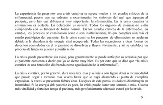 La experiencia de pasar por una crisis curativa se parece mucho a los estados críticos de la
enfermedad, puesto que se volverán a experimentar los síntomas del mal que aquejan al
paciente, pero hay una diferencia muy importante: la eliminación. En la crisis curativa la
eliminación es perfecta. La defecación es natural. Todos los órganos de eliminación están
cumpliendo con su función de forma normal. En los estados críticos de la enfermedad, en
cambio, los procesos de eliminación cesan o son insatisfactorios, lo que complica aún más el
estado patológico del paciente. En la crisis curativa los procesos de eliminación se aceleran
debido a la abundancia de energía vital recuperada. Todas las secreciones y otras formas de
desechos acumulados en el organismo se disuelven y fluyen libremente, y así se establece un
proceso de limpieza general y purificación.
La crisis puede presentarse sin aviso, pero generalmente se puede anticipar su cercanía por que
el paciente comienza a decir que ya se siente muy bien. Es por esto que se dice que “la crisis
curativa es una bendición disfrazada como agudización de la enfermedad”.
La crisis curativa, por lo general, dura unos tres días y se inicia con ligero dolor o incomodidad
que puede llegar a tornarse más severo hasta que se haya alcanzado el punto de completa
expulsión. A veces se presentan fiebres altas. Después de este punto los dolores disminuyen en
intensidad. Si la energía del paciente es poca, la crisis puede durar una semana o más. Cuanta
más vitalidad y fortaleza tenga el paciente, más profundamente afectado estará por la crisis.
24
 