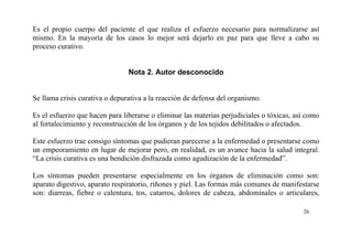 Es el propio cuerpo del paciente el que realiza el esfuerzo necesario para normalizarse así
mismo. En la mayoría de los casos lo mejor será dejarlo en paz para que lleve a cabo su
proceso curativo.
Nota 2. Autor desconocido
Se llama crisis curativa o depurativa a la reacción de defensa del organismo.
Es el esfuerzo que hacen para liberarse o eliminar las materias perjudiciales o tóxicas, así como
al fortalecimiento y reconstrucción de los órganos y de los tejidos debilitados o afectados.
Este esfuerzo trae consigo síntomas que pudieran parecerse a la enfermedad o presentarse como
un empeoramiento en lugar de mejorar pero, en realidad, es un avance hacia la salud integral.
“La crisis curativa es una bendición disfrazada como agudización de la enfermedad”.
Los síntomas pueden presentarse especialmente en los órganos de eliminación como son:
aparato digestivo, aparato respiratorio, riñones y piel. Las formas más comunes de manifestarse
son: diarreas, fiebre o calentura, tos, catarros, dolores de cabeza, abdominales o articulares,
26
 