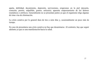 apatía, debilidad, decaimiento, depresión, nerviosismo, erupciones en la piel (picazón,
comezón, prurito, salpullido, granos, urticaria), aparente empeoramiento de los dolores
reumáticos o artríticos. Generalmente no se presentan juntos ya que el organismo elige algunas
de éstas vías de eliminación.
La crisis curativa por lo general dura de tres a siete días y, ocasionalmente un poco más de
tiempo.
En caso de presentarse una crisis curativa no hay que desanimarse. Al contrario, hay que seguir
adelante ya que es una manifestación hacia la salud.
27
 