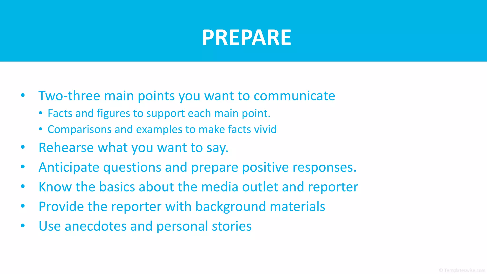 PREPARE
• Two-three main points you want to communicate
• Facts and figures to support each main point.
• Comparisons and examples to make facts vivid
• Rehearse what you want to say.
• Anticipate questions and prepare positive responses.
• Know the basics about the media outlet and reporter
• Provide the reporter with background materials
• Use anecdotes and personal stories
 