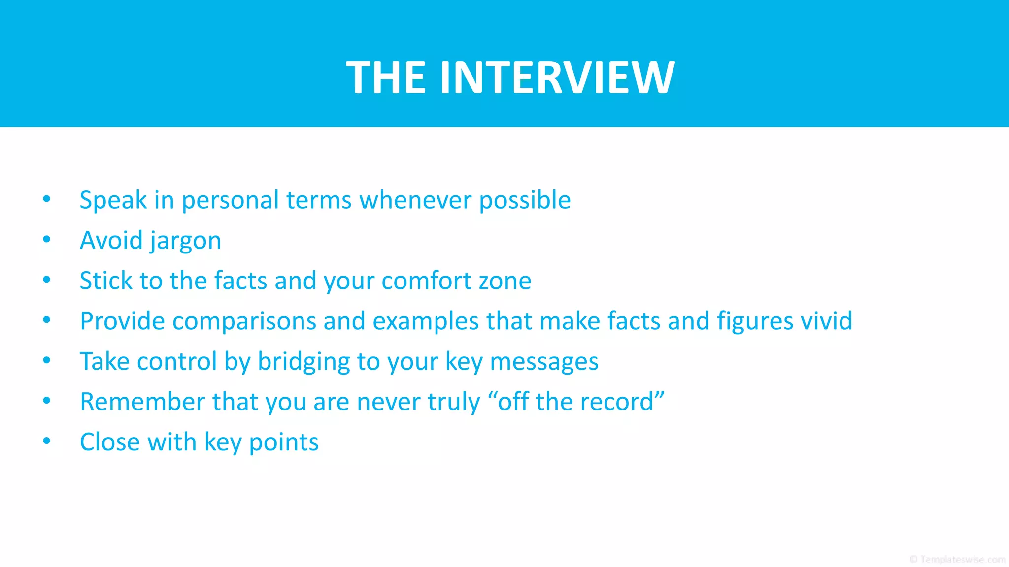 THE INTERVIEW
• Speak in personal terms whenever possible
• Avoid jargon
• Stick to the facts and your comfort zone
• Provide comparisons and examples that make facts and figures vivid
• Take control by bridging to your key messages
• Remember that you are never truly “off the record”
• Close with key points
 