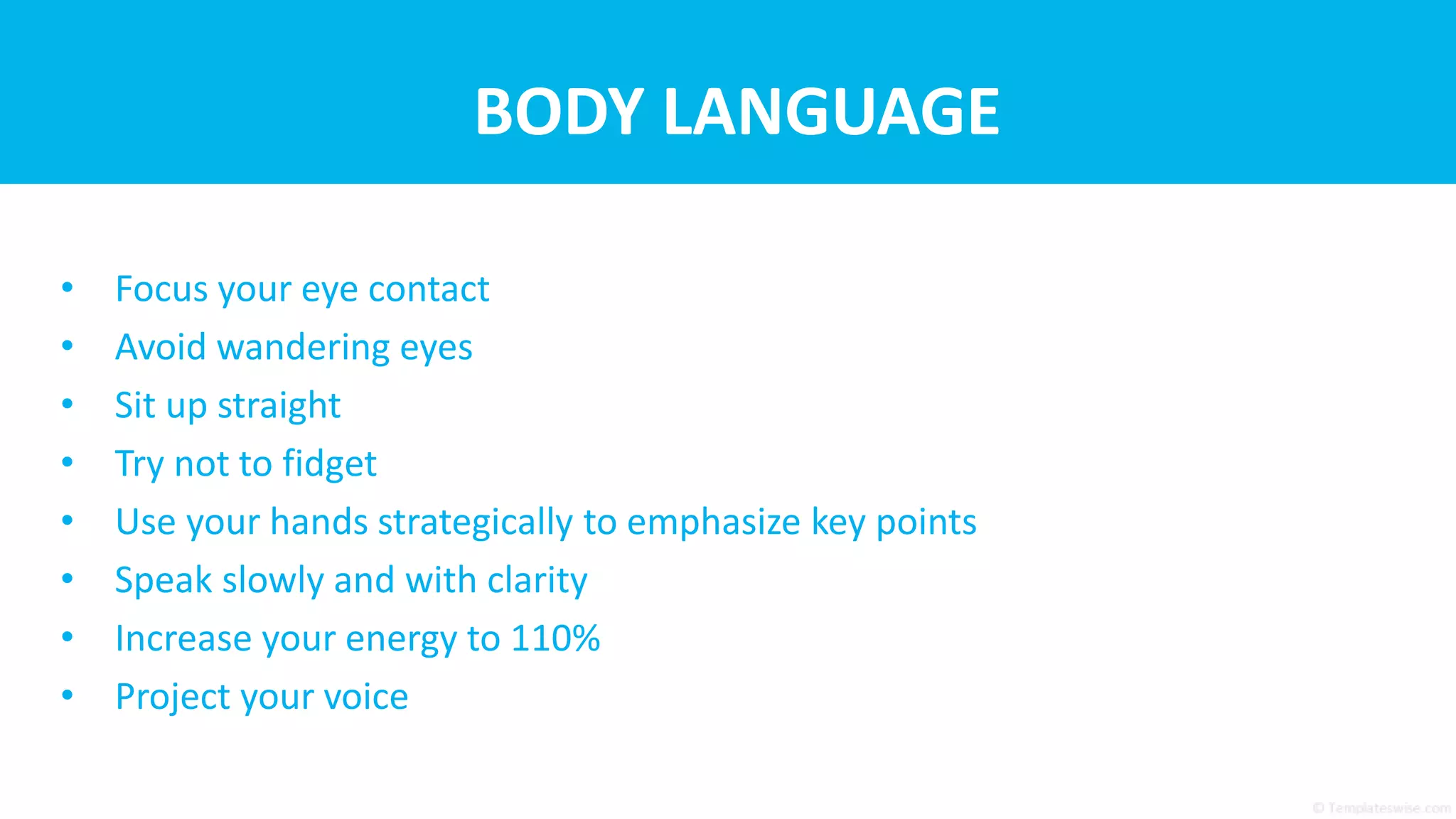 BODY LANGUAGE
• Focus your eye contact
• Avoid wandering eyes
• Sit up straight
• Try not to fidget
• Use your hands strategically to emphasize key points
• Speak slowly and with clarity
• Increase your energy to 110%
• Project your voice
 