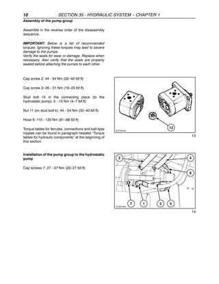 10 SECTION 35 - HYDRAULIC SYSTEM -
- CHAPTER 1
Assembly of the pump group
Assemble in the reverse order of the disassembly
sequence.
IMPORTANT: Below is a list of recommended
torques. Ignoring these torques may lead to severe
damage to the pumps.
Verify the seals for wear or damage. Replace when
necessary. Also verify that the seals are properly
seated before attaching the pumps to each other.
Cap screw 2: 44 - 54 Nm (32--40 lbf.ft)
Cap screw 3: 26 - 31 Nm (19--23 lbf.ft)
Stud bolt 10 in the connecting piece (to the
hydrostatic pump): 5 - 10 Nm (4--7 lbf.ft)
Nut 11 (on stud bolt k): 44 - 54 Nm (32--40 lbf.ft)
Hose 6: 110 - 120 Nm (81--88 lbf.ft)
Torque tables for ferrules, connections and ball-type
nipples can be found in paragraph headed ‘‘Torque
tables for hydraulic components” at the beginning of
this section.
13
Installation of the pump group to the hydrostatic
pump
Cap screws 7: 27 - 37 Nm (20--27 lbf.ft)
14
 