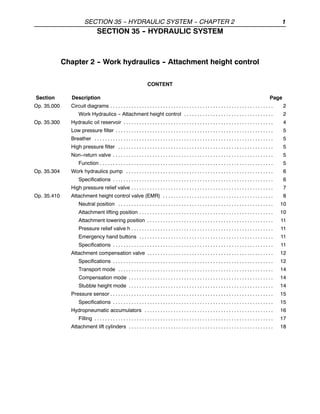 SECTION 35 -
- HYDRAULIC SYSTEM -
- CHAPTER 2 1
SECTION 35 -
- HYDRAULIC SYSTEM
Chapter 2 -
- Work hydraulics -
- Attachment height control
CONTENT
Section Description Page
Op. 35.000 Circuit diagrams 2
. . . . . . . . . . . . . . . . . . . . . . . . . . . . . . . . . . . . . . . . . . . . . . . . . . . . . . . . . . . . . .
Work Hydraulics -- Attachment height control 2
. . . . . . . . . . . . . . . . . . . . . . . . . . . . . . . . . .
Op. 35.300 Hydraulic oil reservoir 4
. . . . . . . . . . . . . . . . . . . . . . . . . . . . . . . . . . . . . . . . . . . . . . . . . . . . . . . . .
Low pressure filter 5
. . . . . . . . . . . . . . . . . . . . . . . . . . . . . . . . . . . . . . . . . . . . . . . . . . . . . . . . . . . .
Breather 5
. . . . . . . . . . . . . . . . . . . . . . . . . . . . . . . . . . . . . . . . . . . . . . . . . . . . . . . . . . . . . . . . . . . .
High pressure filter 5
. . . . . . . . . . . . . . . . . . . . . . . . . . . . . . . . . . . . . . . . . . . . . . . . . . . . . . . . . . .
Non--return valve 5
. . . . . . . . . . . . . . . . . . . . . . . . . . . . . . . . . . . . . . . . . . . . . . . . . . . . . . . . . . . . .
Function 5
. . . . . . . . . . . . . . . . . . . . . . . . . . . . . . . . . . . . . . . . . . . . . . . . . . . . . . . . . . . . . . . . . .
Op. 35.304 Work hydraulics pump 6
. . . . . . . . . . . . . . . . . . . . . . . . . . . . . . . . . . . . . . . . . . . . . . . . . . . . . . . .
Specifications 6
. . . . . . . . . . . . . . . . . . . . . . . . . . . . . . . . . . . . . . . . . . . . . . . . . . . . . . . . . . . . .
High pressure relief valve 7
. . . . . . . . . . . . . . . . . . . . . . . . . . . . . . . . . . . . . . . . . . . . . . . . . . . . . .
Op. 35.410 Attachment height control valve (EMR) 8
. . . . . . . . . . . . . . . . . . . . . . . . . . . . . . . . . . . . . . . . . .
Neutral position 10
. . . . . . . . . . . . . . . . . . . . . . . . . . . . . . . . . . . . . . . . . . . . . . . . . . . . . . . . . . .
Attachment lifting position 10
. . . . . . . . . . . . . . . . . . . . . . . . . . . . . . . . . . . . . . . . . . . . . . . . . . .
Attachment lowering position 11
. . . . . . . . . . . . . . . . . . . . . . . . . . . . . . . . . . . . . . . . . . . . . . . .
Pressure relief valve h 11
. . . . . . . . . . . . . . . . . . . . . . . . . . . . . . . . . . . . . . . . . . . . . . . . . . . . . .
Emergency hand buttons 11
. . . . . . . . . . . . . . . . . . . . . . . . . . . . . . . . . . . . . . . . . . . . . . . . . . .
Specifications 11
. . . . . . . . . . . . . . . . . . . . . . . . . . . . . . . . . . . . . . . . . . . . . . . . . . . . . . . . . . . . .
Attachment compensation valve 12
. . . . . . . . . . . . . . . . . . . . . . . . . . . . . . . . . . . . . . . . . . . . . . . .
Specifications 12
. . . . . . . . . . . . . . . . . . . . . . . . . . . . . . . . . . . . . . . . . . . . . . . . . . . . . . . . . . . . .
Transport mode 14
. . . . . . . . . . . . . . . . . . . . . . . . . . . . . . . . . . . . . . . . . . . . . . . . . . . . . . . . . . .
Compensation mode 14
. . . . . . . . . . . . . . . . . . . . . . . . . . . . . . . . . . . . . . . . . . . . . . . . . . . . . . .
Stubble height mode 14
. . . . . . . . . . . . . . . . . . . . . . . . . . . . . . . . . . . . . . . . . . . . . . . . . . . . . . .
Pressure sensor 15
. . . . . . . . . . . . . . . . . . . . . . . . . . . . . . . . . . . . . . . . . . . . . . . . . . . . . . . . . . . . . .
Specifications 15
. . . . . . . . . . . . . . . . . . . . . . . . . . . . . . . . . . . . . . . . . . . . . . . . . . . . . . . . . . . . .
Hydropneumatic accumulators 16
. . . . . . . . . . . . . . . . . . . . . . . . . . . . . . . . . . . . . . . . . . . . . . . . .
Filling 17
. . . . . . . . . . . . . . . . . . . . . . . . . . . . . . . . . . . . . . . . . . . . . . . . . . . . . . . . . . . . . . . . . . . .
Attachment lift cylinders 18
. . . . . . . . . . . . . . . . . . . . . . . . . . . . . . . . . . . . . . . . . . . . . . . . . . . . . . .
 