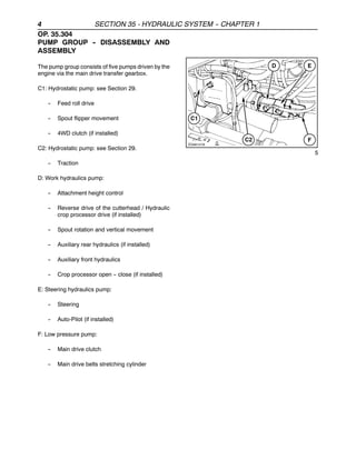 4 SECTION 35 - HYDRAULIC SYSTEM -
- CHAPTER 1
OP. 35.304
PUMP GROUP -
- DISASSEMBLY AND
ASSEMBLY
The pump group consists of five pumps driven by the
engine via the main drive transfer gearbox.
C1: Hydrostatic pump: see Section 29.
-- Feed roll drive
-- Spout flipper movement
-- 4WD clutch (if installed)
C2: Hydrostatic pump: see Section 29.
-- Traction
D: Work hydraulics pump:
-- Attachment height control
-- Reverse drive of the cutterhead / Hydraulic
crop processor drive (if installed)
-- Spout rotation and vertical movement
-- Auxiliary rear hydraulics (if installed)
-- Auxiliary front hydraulics
-- Crop processor open -- close (if installed)
E: Steering hydraulics pump:
-- Steering
-- Auto-Pilot (if installed)
F: Low pressure pump:
-- Main drive clutch
-- Main drive belts stretching cylinder
5
 