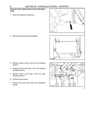 6 SECTION 35 - HYDRAULIC SYSTEM -
- CHAPTER 1
Removal of the triple pump from the hydrostatic
pump
1. Drain the hydraulic oil reservoir.
6
2. Remove the left-hand side shielding.
43138
7
3. Remove hoses 5 and 6 from the low pressure
pump F.
4. Remove hose 3 and hose 4 from the steering
hydraulic pump E.
5. Remove hose 1 and hose 2 from the work
hydraulic pump D.
6. Unscrew cap screws 7.
7. Remove the triple pump from the hydrostatic
pumps.
8
 