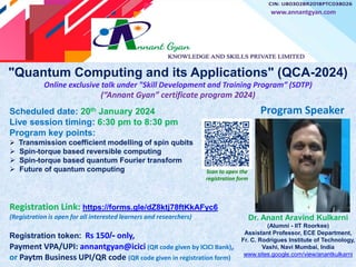 "Quantum Computing and its Applications" (QCA-2024)
Online exclusive talk under "Skill Development and Training Program” (SDTP)
(“Annant Gyan” certificate program 2024)
Registration Link: https://forms.gle/dZ8ktj78ftKkAFyc6
(Registration is open for all interested learners and researchers)
Registration token: Rs 150/- only,
Payment VPA/UPI: annantgyan@icici (QR code given by ICICI Bank),
or Paytm Business UPI/QR code (QR code given in registration form)
Dr. Anant Aravind Kulkarni
(Alumni - IIT Roorkee)
Assistant Professor, ECE Department,
Fr. C. Rodrigues Institute of Technology,
Vashi, Navi Mumbai, India
www.sites.google.com/view/anantkulkarni
www.annantgyan.com
Program Speaker
Scan to open the
registration form
Scheduled date: 20th January 2024
Live session timing: 6:30 pm to 8:30 pm
Program key points:
 Transmission coefficient modelling of spin qubits
 Spin-torque based reversible computing
 Spin-torque based quantum Fourier transform
 Future of quantum computing
 