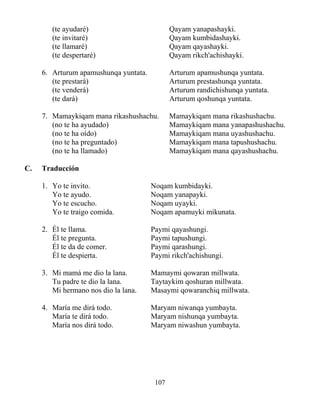 107
(te ayudaré) Qayam yanapashayki.
(te invitaré) Qayam kumbidashayki.
(te llamaré) Qayam qayashayki.
(te despertaré) Qayam rikch'achishayki.
6. Arturum apamushunqa yuntata. Arturum apamushunqa yuntata.
(te prestará) Arturum prestashunqa yuntata.
(te venderá) Arturum randichishunqa yuntata.
(te dará) Arturum qoshunqa yuntata.
7. Mamaykiqam mana rikashushachu. Mamaykiqam mana rikashushachu.
(no te ha ayudado) Mamaykiqam mana yanapashushachu.
(no te ha oído) Mamaykiqam mana uyashushachu.
(no te ha preguntado) Mamaykiqam mana tapushushachu.
(no te ha llamado) Mamaykiqam mana qayashushachu.
C. Traducción
1. Yo te invito. Noqam kumbidayki.
Yo te ayudo. Noqam yanapayki.
Yo te escucho. Noqam uyayki.
Yo te traigo comida. Noqam apamuyki mikunata.
2. Él te llama. Paymi qayashungi.
Él te pregunta. Paymi tapushungi.
Él te da de comer. Paymi qarashungi.
Él te despierta. Paymi rikch'achishungi.
3. Mi mamá me dio la lana. Mamaymi qowaran millwata.
Tu padre te dio la lana. Taytaykim qoshuran millwata.
Mi hermano nos dio la lana. Masaymi qowaranchiq millwata.
4. María me dirá todo. Maryam niwanqa yumbayta.
María te dirá todo. Maryam nishunqa yumbayta.
María nos dirá todo. Maryam niwashun yumbayta.
 