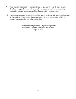 11
9. Para lograr una razonable comprensión de un texto, oral o escrito, será necesario
divulgarlo en, por lo menos, siete variedades quechuas, a saber: ayacuchano,
cusqueño, huanca, tarmeño, ancashino, huanuqueño y cajamarquino.
10. Las lenguas no son ni bellas ni feas, ni suaves, ni fuertes, ni altivas ni humildes, etc.
Toda ponderación que se pueda hacer de una lengua es enteramente subjetiva y
gratuita y no tiene ninguna validez científica.
Centro de Investigación de Lingüística Aplicada
Universidad Nacional Mayor de San Marcos
Mayo de 1975
 