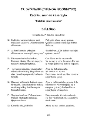 137
19. DYISINWIBI (CH'UNGA ISQONNIYUQ)
Katalinu munan kasarayta
'Catalino quiere casarse'
DIÁLOGO
(K: Katalinu, P: Panchu, su padrino)
K: Padrinitu, kananmi atunna kani. Padrinito, ahora ya soy grande.
Munanim kasarayta Dun Baltasarpa Quiero casarme con la hija de Don
chinanwan. Baltazar.
P: Allich'i kanman. ¿Mayqan Estaría bien. ¿Con cuál de sus hijas
chinanwanmi munangi kasaraytaqa? quieres casarte?
K: Ilinawanmi tarinakusha kani. Con Elena me he encontrado.
Rininam rikariq. Chaymi rrugayki Ya me voy a verla de nuevo. Por eso
kanan willanayki taytanda. le ruego que hoy le hable a su padre.
P: Qayna niwanaykita. Manam chay- Ayer me hubieras dicho.
shinallachu rinchiq. Shuyashun, suq No iremos así no más.
diya rinanchiqpaq randiq kañasuta, Esperemos, para ir un día a comprar
tandata. aguardiente y pan.
K: Qaynam willanaqta, lukismi mana Ayer le hubiera dicho, pero no le he
tariraqchu. Kanalitanmi das rishaq encontrado. Ahorita rápido iré a
randimuq ishkay butilla traguta comprar (y traer) dos botellas de
biskuchukunata. aguardiente y bizcochos.
P: Shaykusham kani. Puñunaninam. Estoy cansado. Ya quiero dormir.
Manam rinchiqchu kananqa. No nos vayamos ahora. Mañana ya
Qayanam rishun. nos iremos.
K: Kananlla aku, padrinitu. Ahora no más vamos, padrinito.
 