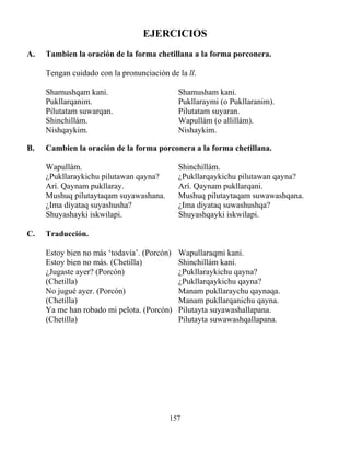 157
EJERCICIOS
A. Tambien la oración de la forma chetillana a la forma porconera.
Tengan cuidado con la pronunciación de la ll.
Shamushqam kani. Shamusham kani.
Pukllarqanim. Pukllaraymi (o Pukllaranim).
Pilutatam suwarqan. Pilutatam suyaran.
Shinchillám. Wapullám (o allillám).
Nishqaykim. Nishaykim.
B. Cambien la oración de la forma porconera a la forma chetillana.
Wapullám. Shinchillám.
¿Pukllaraykichu pilutawan qayna? ¿Pukllarqaykichu pilutawan qayna?
Arí. Qaynam pukllaray. Arí. Qaynam pukllarqani.
Mushuq pilutaytaqam suyawashana. Mushuq pilutaytaqam suwawashqana.
¿Ima diyataq suyashusha? ¿Ima diyataq suwashushqa?
Shuyashayki iskwilapi. Shuyashqayki iskwilapi.
C. Traducción.
Estoy bien no más ‘todavía’. (Porcón) Wapullaraqmi kani.
Estoy bien no más. (Chetilla) Shinchillám kani.
¿Jugaste ayer? (Porcón) ¿Pukllaraykichu qayna?
(Chetilla) ¿Pukllarqaykichu qayna?
No jugué ayer. (Porcón) Manam pukllaraychu qaynaqa.
(Chetilla) Manam pukllarqanichu qayna.
Ya me han robado mi pelota. (Porcón) Pilutayta suyawashallapana.
(Chetilla) Pilutayta suwawashqallapana.
 