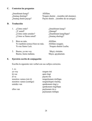 28
C. Contesten las preguntas
¿Imashinam kangi? Allillám.
¿Imataq shutingi? Noqam shutini ...(nombre del alumno).
¿Imataq shutin payqa? Paymi shutin ...(nombre de un amigo).
D. Traducción
1. ¿Cómo estás? ¿Imashinam kangi?
¿Y usted? ¿Qamqá?
¿Cómo están ustedes? ¿Imashinam kangillapa?
¿Cómo se llama usted? ¿Imataq shutingi?
2. Bien no más. Allillám.
Yo también (estoy) bien no más. Allillám noqapis.
Yo me llamo Luis. Noqam shutini Luchu.
3. Bueno, ya me voy. Mayá, rininám.
Bueno, hasta mañana. Mayá, qayakaman.
E. Ejercicio escrito de conjugación
Escriba la siguiente raíz verbal con sus sufijos correctos.
1. ri-
yo voy noqam rini
tú vas qam ringi
él va paymi rin
nosotros vamos (sin ti) noqaykunam rinillapa
nosotros vamos (contigo) noqanchiqmi rinchiq
ustedes van qamkunam ringi o
qamkunam ringillapa
ellos van paykunam rin o
paykunam rinllapa
 