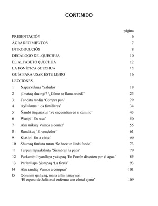 CONTENIDO
página
PRESENTACIÓN 6
AGRADECIMIENTOS 7
INTRODUCCIÓN 8
DECÁLOGO DEL QUECHUA 10
EL ALFABETO QUECHUA 12
LA FONÉTICA QUECHUA 12
GUÍA PARA USAR ESTE LIBRO 16
LECCIONES
1 Napaykukuna ‘Saludos’ 18
2 ¿Imataq shutingi? ‘¿Cómo se llama usted?’ 23
3 Tandata randin ‘Compra pan’ 29
4 Ayllukuna ‘Los familiares’ 34
5 Ñambi tingunakun ‘Se encuentran en el camino’ 43
6 Wasipi ‘En casa’ 50
7 Aku mikuq ‘Vamos a comer’ 55
8 Randikuq ‘El vendedor’ 61
9 Klasipi ‘En la clase’ 66
10 Shumaq funduta ruran ‘Se hace un lindo fondo’ 73
11 Tarpunllapa akshuta ‘Siembran la papa’ 79
12 Purkumbi liryanllapa yakupaq ‘En Porcón discuten por el agua’ 85
13 Parlanllapa fyistapaq ‘La fiesta’ 93
l4 Aku randiq ‘Vamos a comprar’ 101
l5 Qosanmi qeshyaq, mana allin nanaywan
‘El esposo de Julia está enfermo con el mal ajeno’ 109
 