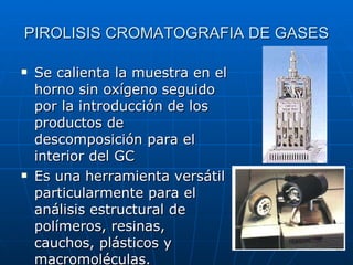 PIROLISIS CROMATOGRAFIA DE GASES Se calienta la muestra en el horno sin oxígeno seguido por la introducción de los productos de descomposición para el interior del GC Es una herramienta versátil particularmente para el análisis estructural de polímeros, resinas, cauchos, plásticos y macromoléculas.  