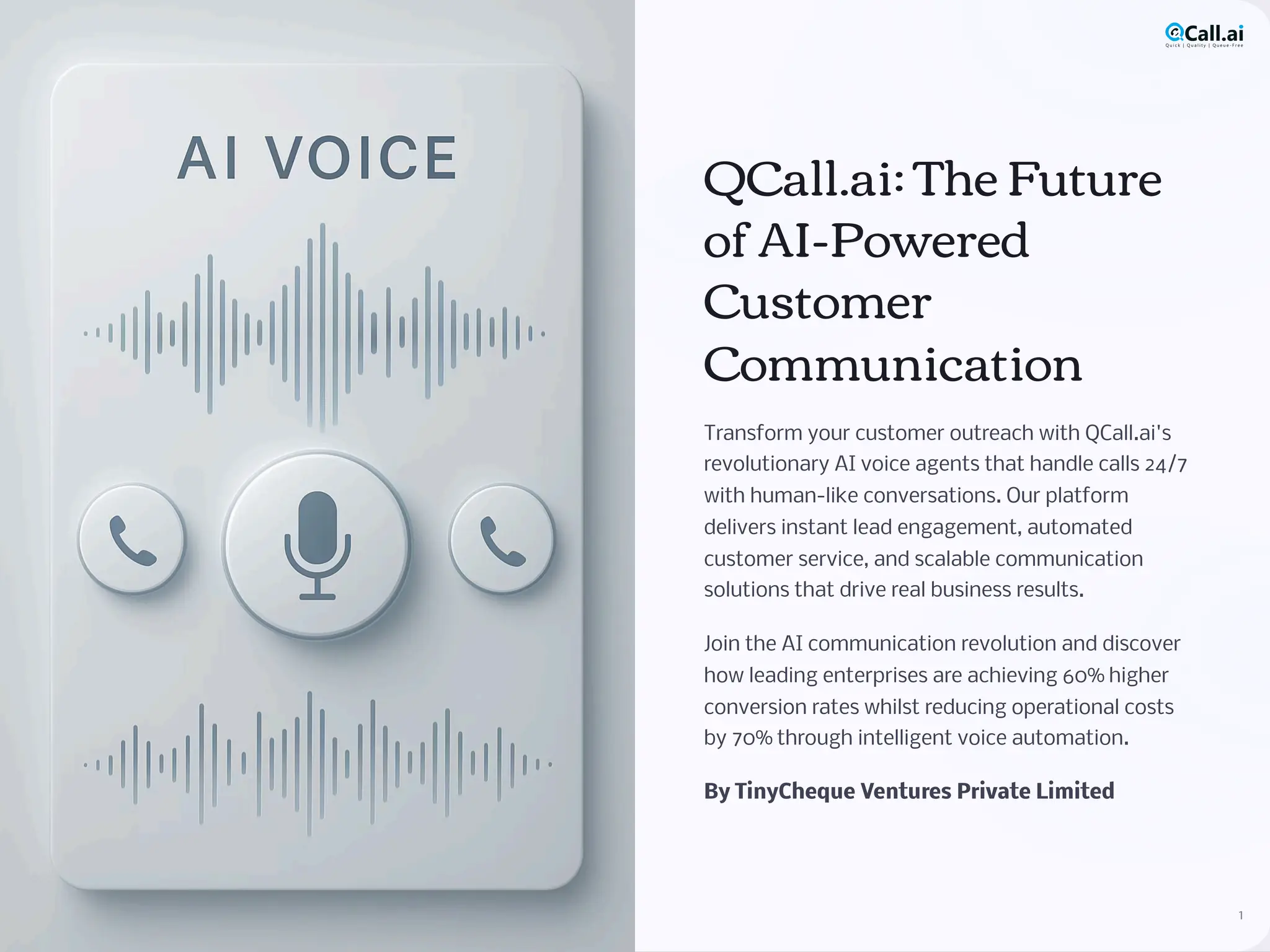 QCall.ai: The Future
of AI-Powered
Customer
Communication
Transform your customer outreach with QCall.ai's
revolutionary AI voice agents that handle calls 24/7
with human-like conversations. Our platform
delivers instant lead engagement, automated
customer service, and scalable communication
solutions that drive real business results.
Join the AI communication revolution and discover
how leading enterprises are achieving 60% higher
conversion rates whilst reducing operational costs
by 70% through intelligent voice automation.
By TinyCheque Ventures Private Limited
1
 