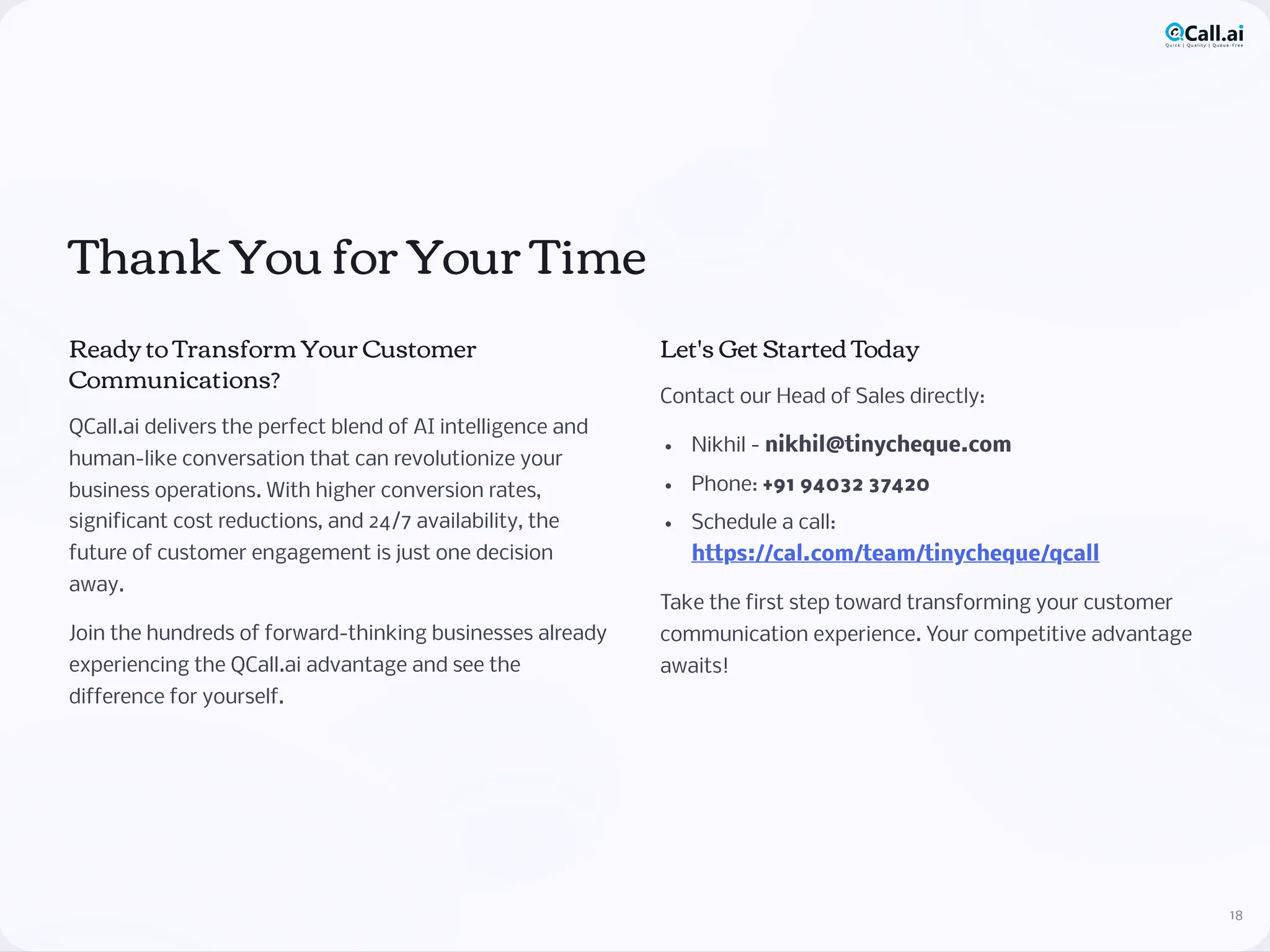 Thank You for Your Time
Ready to Transform Your Customer
Communications?
QCall.ai delivers the perfect blend of AI intelligence and
human-like conversation that can revolutionize your
business operations. With higher conversion rates,
significant cost reductions, and 24/7 availability, the
future of customer engagement is just one decision
away.
Join the hundreds of forward-thinking businesses already
experiencing the QCall.ai advantage and see the
difference for yourself.
Let's Get Started Today
Contact our Head of Sales directly:
Nikhil - nikhil@tinycheque.com
Phone: +91 94032 37420
Schedule a call:
https://cal.com/team/tinycheque/qcall
Take the first step toward transforming your customer
communication experience. Your competitive advantage
awaits!
18
 