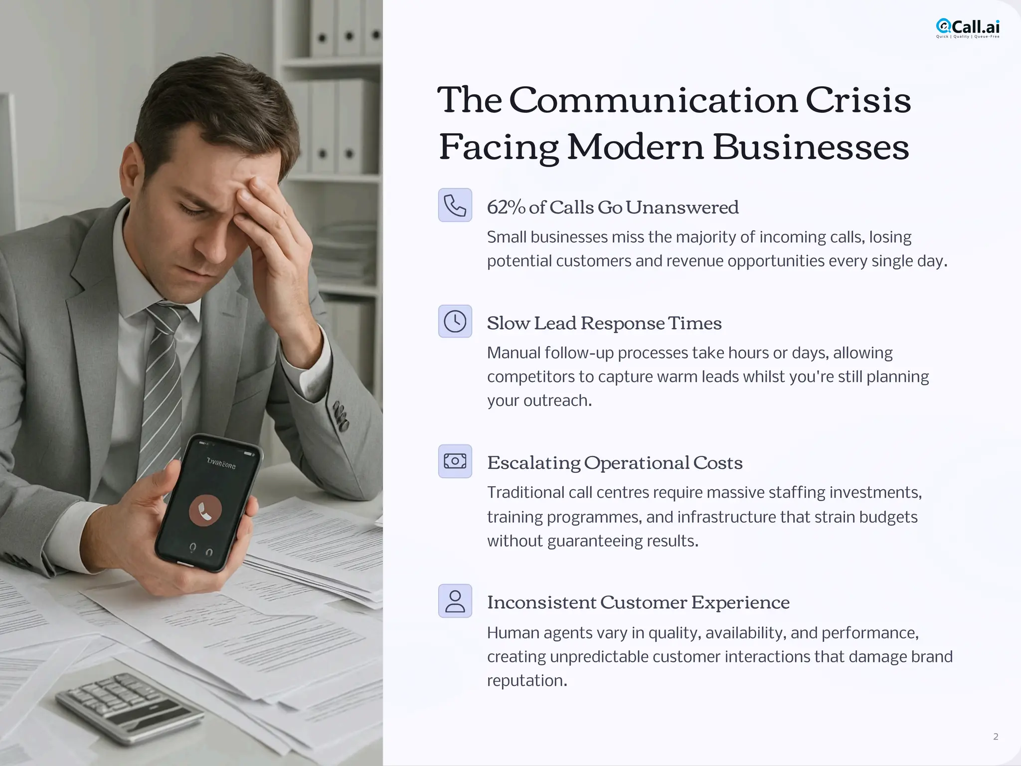 The Communication Crisis
Facing Modern Businesses
62% of Calls Go Unanswered
Small businesses miss the majority of incoming calls, losing
potential customers and revenue opportunities every single day.
Slow Lead Response Times
Manual follow-up processes take hours or days, allowing
competitors to capture warm leads whilst you're still planning
your outreach.
Escalating Operational Costs
Traditional call centres require massive staffing investments,
training programmes, and infrastructure that strain budgets
without guaranteeing results.
Inconsistent Customer Experience
Human agents vary in quality, availability, and performance,
creating unpredictable customer interactions that damage brand
reputation.
2
 