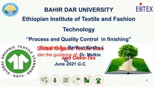 1
BAHIR DAR UNIVERSITY
Ethiopian Institute of Textile and Fashion
Technology
“Process and Quality Control in finishing”
Title: Global Organic Textile Standard (GOTS)
and Oeko-Tex
Prepared By:-Berihun Gashu (MSc in TC)
Under the guidance of:-Dr. Melkie
G.
June 2021 G.C.
 