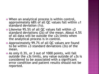  When an analytical process is within control,
approximately 68% of all QC values fall within ±1
standard deviation (1s).
 Likewise 95.5% of all QC values fall within ±2
standard deviations (2s) of the mean. About 4.5%
of all data will be outside the ±2s limits when
the analytical process is in control.
 Approximately 99.7% of all QC values are found
to be within ±3 standard deviations (3s) of the
mean.
 As only 0.3%, or 3 out of 1000 points, will fall
outside the ±3s limits, any value outside of ±3s is
considered to be associated with a significant
error condition and patient results should not be
reported.
 