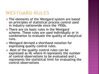  The elements of the Westgard system are based
on principles of statistical process control used
in industry nationwide since the 1950s.
 There are six basic rules in the Westgard
scheme. These rules are used individually or in
combination to evaluate the quality of analytical
runs.
 Westgard devised a shorthand notation for
expressing quality control rules.
 Most of the quality control rules can be
expressed as NL where N represents the number
of control observations to be evaluated and L
represents the statistical limit for evaluating the
control observations
 