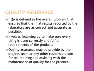  . QA is defined as the overall program that
ensures that the final results reported by the
laboratory are as correct and accurate as
possible.
 Involves following up to make sure every
thing is done correctly and fulfill
requirements of the product.
 Quality assurance may be provide by the
project team or any other responsible one
for maintaining and assisting with the
maintenance of quality for the product.
 