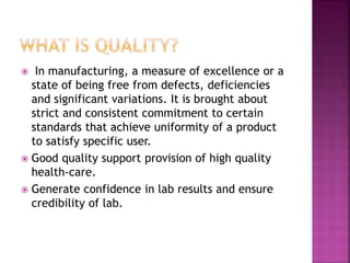  In manufacturing, a measure of excellence or a
state of being free from defects, deficiencies
and significant variations. It is brought about
strict and consistent commitment to certain
standards that achieve uniformity of a product
to satisfy specific user.
 Good quality support provision of high quality
health-care.
 Generate confidence in lab results and ensure
credibility of lab.
 