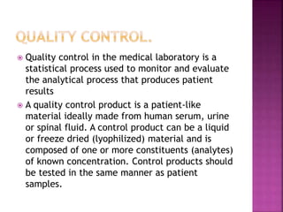  Quality control in the medical laboratory is a
statistical process used to monitor and evaluate
the analytical process that produces patient
results
 A quality control product is a patient-like
material ideally made from human serum, urine
or spinal fluid. A control product can be a liquid
or freeze dried (lyophilized) material and is
composed of one or more constituents (analytes)
of known concentration. Control products should
be tested in the same manner as patient
samples.
 
