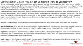 Communication Q-Card: You just got De-Framed. How do you recover?
One of the inevitable traits of frame control is the fact that you can lose your dominant position at any given time by a skillful
process known as de-framing. De-framing is essentially the process by which someone who has the lower frame (by either losing
it during a frame collision or simply by shear status) is able to reposition themselves to the superior frame by taking frame
control away from the person with the higher frame.
The true benefit of frame control is the ability to maintain that dominant position for the majority of the interaction (not to be
confused with bullying!). Being constantly de-framed depicts instability and an inability to be consistent and decisive. That is not
to say that being de-framed occasionally is not normal. In fact, quite the contrary, de-framing and being de-framed is a sign of
healthy communication whereby the concerns and interests of all parties are being accounted for and addressed. This is how
true leaders communicate.
Here are 3 quick strategies to consistently maintain frame control and to regain frame control in the event that you lose it:
Agenda-Gatekeeper: it’s a fact - the person that maintains the agenda controls the outcome of any social or business interaction.
Always establish and stay on task. However, be inclusive and be ready to amend the agenda for the benefit of all.
Repetition: use repetition to reinforce your position - even if you have just changed your position based on new evidence that
has come to light. It not only shows your passion and confidence on the subject, but it also helps a point resonate in a persons
mind both from a visual and auditory perspective.
Social Proof: we love placing our trust in people that have walked the path before us. Social proof and the correct use of that
social proof is evidence that your position has worked and could work again.
603-860-6240 | www.francisfernando.com
 