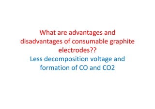 What are advantages and
disadvantages of consumable graphite
electrodes??
Less decomposition voltage andLess decomposition voltage and
formation of CO and CO2
 