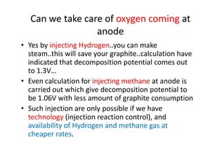 Can we take care of oxygen coming at
anode
• Yes by injecting Hydrogen..you can make
steam..this will save your graphite..calculation have
indicated that decomposition potential comes out
to 1.3V…
• Even calculation for injecting methane at anode is• Even calculation for injecting methane at anode is
carried out which give decomposition potential to
be 1.06V with less amount of graphite consumption
• Such injection are only possible if we have
technology (injection reaction control), and
availability of Hydrogen and methane gas at
cheaper rates.
 