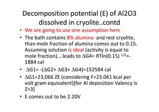 Decomposition potential (E) of Al2O3
dissolved in cryolite..contd
• We are going to use one assumption here
• The bath contains 8% alumina and rest cryolite,
than mole fraction of alumina comes out to 0.15.
Assuming solution is ideal (activity is equal to
mole fraction)….leads to ∆G4= RTln(0.15) 1/2=-mole fraction)….leads to ∆G4= RTln(0.15) 1/2=-
1884 cal
• ∆G1= -(∆G2+ ∆G3+ ∆G4)=152584 cal
• ∆G1=23,066 ZE (considering F=23.061 kcal per
volt gram equivalent)[for Al deposition Valency is
Z=3]
• E comes out to be 2.20V
 