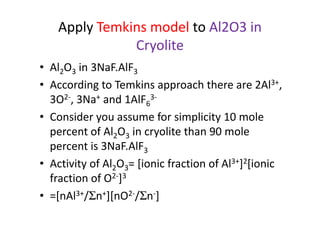 Apply Temkins model to Al2O3 in
Cryolite
• Al2O3 in 3NaF.AlF3
• According to Temkins approach there are 2Al3+,
3O2-, 3Na+ and 1AlF6
3-
• Consider you assume for simplicity 10 mole• Consider you assume for simplicity 10 mole
percent of Al2O3 in cryolite than 90 mole
percent is 3NaF.AlF3
• Activity of Al2O3= [ionic fraction of Al3+]2[ionic
fraction of O2-]3
• =[nAl3+/Σn+][nO2-/Σn-]
 