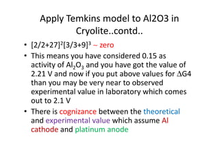 Apply Temkins model to Al2O3 in
Cryolite..contd..
• [2/2+27]2[3/3+9]3 ∼ zero
• This means you have considered 0.15 as
activity of Al2O3 and you have got the value of
2.21 V and now if you put above values for ∆G42.21 V and now if you put above values for ∆G4
than you may be very near to observed
experimental value in laboratory which comes
out to 2.1 V
• There is cognizance between the theoretical
and experimental value which assume Al
cathode and platinum anode
 