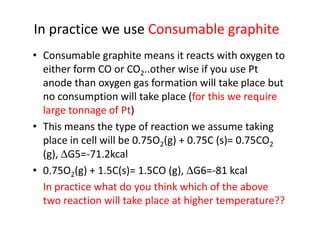 In practice we use Consumable graphite
• Consumable graphite means it reacts with oxygen to
either form CO or CO2..other wise if you use Pt
anode than oxygen gas formation will take place but
no consumption will take place (for this we require
large tonnage of Pt)large tonnage of Pt)
• This means the type of reaction we assume taking
place in cell will be 0.75O2(g) + 0.75C (s)= 0.75CO2
(g), ∆G5=-71.2kcal
• 0.75O2(g) + 1.5C(s)= 1.5CO (g), ∆G6=-81 kcal
In practice what do you think which of the above
two reaction will take place at higher temperature??
 