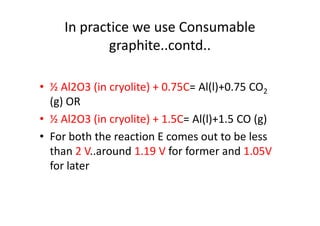 In practice we use Consumable
graphite..contd..
• ½ Al2O3 (in cryolite) + 0.75C= Al(l)+0.75 CO2
(g) OR
• ½ Al2O3 (in cryolite) + 1.5C= Al(l)+1.5 CO (g)• ½ Al2O3 (in cryolite) + 1.5C= Al(l)+1.5 CO (g)
• For both the reaction E comes out to be less
than 2 V..around 1.19 V for former and 1.05V
for later
 