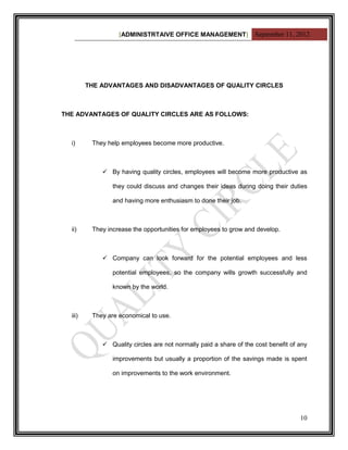 [ADMINISTRTAIVE OFFICE MANAGEMENT] September 11, 2012




         THE ADVANTAGES AND DISADVANTAGES OF QUALITY CIRCLES



THE ADVANTAGES OF QUALITY CIRCLES ARE AS FOLLOWS:



  i)      They help employees become more productive.



              By having quality circles, employees will become more productive as

                 they could discuss and changes their ideas during doing their duties

                 and having more enthusiasm to done their job.



  ii)     They increase the opportunities for employees to grow and develop.



              Company can look forward for the potential employees and less

                 potential employees, so the company wills growth successfully and

                 known by the world.



  iii)    They are economical to use.



              Quality circles are not normally paid a share of the cost benefit of any

                 improvements but usually a proportion of the savings made is spent

                 on improvements to the work environment.




                                                                                    10
 