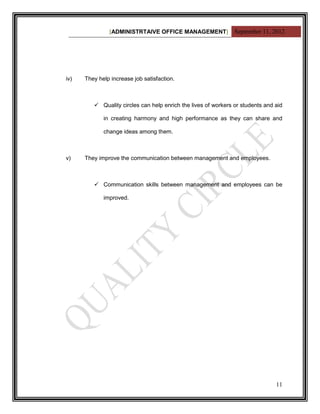 [ADMINISTRTAIVE OFFICE MANAGEMENT] September 11, 2012




iv)   They help increase job satisfaction.



          Quality circles can help enrich the lives of workers or students and aid

             in creating harmony and high performance as they can share and

             change ideas among them.



v)    They improve the communication between management and employees.



          Communication skills between management and employees can be

             improved.




                                                                                11
 