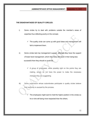 [ADMINISTRTAIVE OFFICE MANAGEMENT] September 11, 2012




THE DISADVANTAGES OF QUALITY CIRCLES:



  i)     Some circles try to deal with problems outside the member‟s areas of

         expertise thus reflecting poorly on the concept.



              The quality circle can come up with good ideas and management will

                fail to implement them.



  ii)    Some circles lack top management support, although they have the support

         of lower level management, which they likely will result in their being less

         successful than they should or could be.



              A group of employees, while possibly right on the points they are

                making, simply do not have the power to make the necessary

                changes they are suggesting.



  iii)   Some supervisors whose subordinates participate in quality circles believe

         their authority is usurped by the process.



              The employees might want to hold the higher position in the circles so

                he or she will being more respected than the others.




                                                                                        12
 