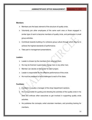 [ADMINISTRTAIVE OFFICE MANAGEMENT] September 11, 2012




Members

    Members are the basic element of the structure of quality circle.

    Voluntarily join other employees of the same work area or those engaged in

       similar type of work to become members of quality circle, and participate in small

       group activities.

    Contribute towards building of a cohesive group culture through which they try to

       achieve the highest standards of performance.

    Take part in management presentations.



Leaders

    Leader is chosen by the members from amongst them.

    He may be foreman/ supervisors/ charge man or any other man.

    Member can decide on the leader for each project.

    Leader is responsible for the effective performance of this circle.

    He must be prepared to face challenges to each of his ideas.



Facilitator

    Facilitator is usually a manager of the shop/ department/ sections.

    He is responsible for guiding and directing the activities of the quality circle in his

       area and enthuse other executives to get involved in supporting quality circle

       activities.

    He publishes the concepts; enlist volunteer members, and providing training for

       members.

                                                                                         14
 