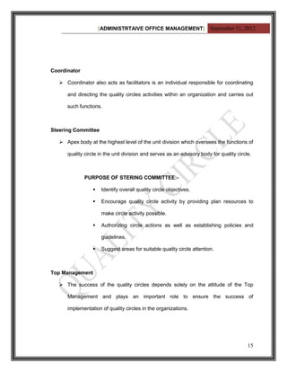 [ADMINISTRTAIVE OFFICE MANAGEMENT] September 11, 2012




Coordinator

    Coordinator also acts as facilitators is an individual responsible for coordinating

      and directing the quality circles activities within an organization and carries out

      such functions.



Steering Committee

    Apex body at the highest level of the unit division which oversees the functions of

      quality circle in the unit division and serves as an advisory body for quality circle.



              PURPOSE OF STERING COMMITTEE:-

                     Identify overall quality circle objectives.

                     Encourage quality circle activity by providing plan resources to

                      make circle activity possible.

                     Authorizing circle actions as well as establishing policies and

                      guidelines.

                     Suggest areas for suitable quality circle attention.



Top Management

    The success of the quality circles depends solely on the attitude of the Top

      Management and plays an important role to ensure the success of

      implementation of quality circles in the organizations.




                                                                                          15
 