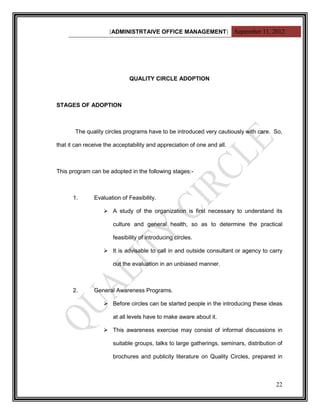 [ADMINISTRTAIVE OFFICE MANAGEMENT] September 11, 2012




                              QUALITY CIRCLE ADOPTION



STAGES OF ADOPTION



       The quality circles programs have to be introduced very cautiously with care. So,

that it can receive the acceptability and appreciation of one and all.



This program can be adopted in the following stages:-



      1.       Evaluation of Feasibility.

                    A study of the organization is first necessary to understand its

                       culture and general health, so as to determine the practical

                       feasibility of introducing circles.

                    It is advisable to call in and outside consultant or agency to carry

                       out the evaluation in an unbiased manner.



      2.       General Awareness Programs.

                    Before circles can be started people in the introducing these ideas

                       at all levels have to make aware about it.

                    This awareness exercise may consist of informal discussions in

                       suitable groups, talks to large gatherings, seminars, distribution of

                       brochures and publicity literature on Quality Circles, prepared in



                                                                                         22
 