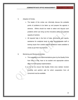 [ADMINISTRTAIVE OFFICE MANAGEMENT] September 11, 2012




5.   Adoption of Circles.

         The leader of the circles can informally discuss the probable

            points of problems to be taken up and prepare the agenda in

            advance.    Efforts should be made to select and discuss such

            problems which can bring out the innovative ability and potential

            capacity of workers.

         All required help in the form of data, documents, and reports,

            assistance for analytical study by other knowledgeable staff or

            training inputs from outside experts should be made available to

            circles as per their requirements.



6.   Monitoring and Review of Activities.

         The suggestions and recommendations given by the Quality Circle

            from time to time, have to be studied and appropriate actions

            taken for their speedy implementation.

         It has to be ensure that Quality Circle once started, function

            smoothly and perform well for which cooperation from all

            concerned must be available.




                                                                          24
 