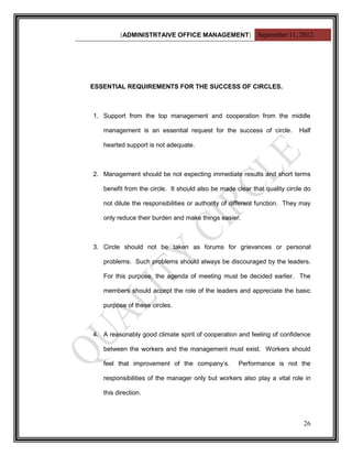 [ADMINISTRTAIVE OFFICE MANAGEMENT] September 11, 2012




ESSENTIAL REQUIREMENTS FOR THE SUCCESS OF CIRCLES.



1. Support from the top management and cooperation from the middle

   management is an essential request for the success of circle.          Half

   hearted support is not adequate.



2. Management should be not expecting immediate results and short terms

   benefit from the circle. It should also be made clear that quality circle do

   not dilute the responsibilities or authority of different function. They may

   only reduce their burden and make things easier.



3. Circle should not be taken as forums for grievances or personal

   problems. Such problems should always be discouraged by the leaders.

   For this purpose, the agenda of meeting must be decided earlier. The

   members should accept the role of the leaders and appreciate the basic

   purpose of these circles.



4. A reasonably good climate spirit of cooperation and feeling of confidence

   between the workers and the management must exist. Workers should

   feel that improvement of the company‟s.          Performance is not the

   responsibilities of the manager only but workers also play a vital role in

   this direction.



                                                                            26
 