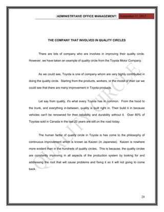 [ADMINISTRTAIVE OFFICE MANAGEMENT] September 11, 2012




               THE COMPANY THAT INVOLVED IN QUALITY CIRCLES



        There are lots of company who are involves in improving their quality circle.

However, we have taken an example of quality circle from the Toyota Motor Company.



        As we could see, Toyota is one of company whom are very highly contributed in

doing the quality circle. Starting from the products, workers, or the model of their car we

could see that there are many improvement in Toyota products.



        Let say from quality, it's what every Toyota has in common. From the hood to

the trunk, and everything in-between, quality is built right in. Their build it in because

vehicles can't be renowned for their reliability and durability without it. Over 80% of

Toyotas sold in Canada in the last 20 years are still on the road today.



        The human factor of quality circle in Toyota is has come to the philosophy of

continuous improvement which is known as Kaizen (in Japanese). Kaizen is nowhere

more evident than in the hundreds of quality circles. This is because, the quality circles

are constantly improving in all aspects of the production system by looking for and

addressing the root that will cause problems and fixing it so it will not going to come

back.




                                                                                        28
 
