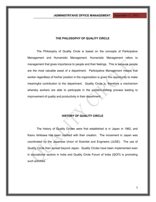 [ADMINISTRTAIVE OFFICE MANAGEMENT] September 11, 2012




                       THE PHILOSOPHY OF QUALITY CIRCLE



        The Philosophy of Quality Circle is based on the concepts of Participative

Management and Humanistic Management. Humanistic Management refers to

management that gives importance to people and their feelings. This is because people

are the most valuable asset of a department. Participative Management means that

worker regardless of his/her position in the organization is given the opportunity to make

meaningful contribution to the department. Quality Circle is, therefore a mechanism

whereby workers are able to participate in the problem-solving process leading to

improvement of quality and productivity in their department.




                            HISTORY OF QUALITY CIRCLE



        The history of Quality Circles were first established is in Japan in 1962, and

Kaoru Ishikawa has been credited with their creation. The movement in Japan was

coordinated by the Japanese Union of Scientist and Engineers (JUSE). The use of

Quality Circle then spread beyond Japan. Quality Circles have been implemented even

in educational sectors in India and Quality Circle Forum of India (QCFI) is promoting

such activities.




                                                                                        3
 