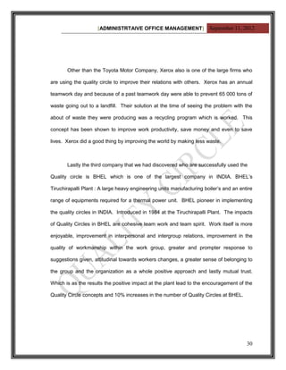 [ADMINISTRTAIVE OFFICE MANAGEMENT] September 11, 2012




       Other than the Toyota Motor Company, Xerox also is one of the large firms who

are using the quality circle to improve their relations with others. Xerox has an annual

teamwork day and because of a past teamwork day were able to prevent 65 000 tons of

waste going out to a landfill. Their solution at the time of seeing the problem with the

about of waste they were producing was a recycling program which is worked. This

concept has been shown to improve work productivity, save money and even to save

lives. Xerox did a good thing by improving the world by making less waste.



       Lastly the third company that we had discovered who are successfully used the

Quality circle is BHEL which is one of the largest company in INDIA. BHEL‟s

Tiruchirapalli Plant : A large heavy engineering units manufacturing boiler‟s and an entire

range of equipments required for a thermal power unit. BHEL pioneer in implementing

the quality circles in INDIA. Introduced in 1984 at the Tiruchirapalli Plant. The impacts

of Quality Circles in BHEL are cohesive team work and team spirit. Work itself is more

enjoyable, improvement in interpersonal and intergroup relations, improvement in the

quality of workmanship within the work group, greater and prompter response to

suggestions given, attitudinal towards workers changes, a greater sense of belonging to

the group and the organization as a whole positive approach and lastly mutual trust.

Which is as the results the positive impact at the plant lead to the encouragement of the

Quality Circle concepts and 10% increases in the number of Quality Circles at BHEL.




                                                                                        30
 
