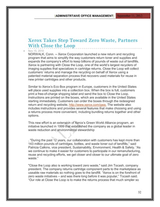 [ADMINISTRTAIVE OFFICE MANAGEMENT] September 11, 2012




Xerox Takes Step Toward Zero Waste, Partners
With Close the Loop
Nov 15, 2010
NORWALK, Conn. -- Xerox Corporation launched a new return and recycling
program that aims to simplify the way customers return toner and supplies and
expands the company‟s effort to keep billions of pounds of waste out of landfills.
Xerox is partnering with Close the Loop, one of the world‟s largest recyclers of
imaging supplies that specializes in cartridge returns. Close the Loop will collect
customers‟ returns and manage the recycling on behalf of Xerox using a
patented material separation process that recovers used materials for reuse in
new printer cartridges and other products.

Similar to Xerox‟s Eco Box program in Europe, customers in the United States
will place used supplies into a collection box. When the box is full, customers
print a free-of-charge shipping label and send the box to Close the Loop.
Instructions are printed on the boxes, which are available in the United States
starting immediately. Customers can order the boxes through the redesigned
return and recycling website, http://www.xerox.com/gwa. The website also
includes instructions and provides several features that make choosing and using
a returns process more convenient, including bundling returns together and other
options.

This new effort is an extension of Xerox‟s Green World Alliance program, an
initiative launched in 1999 that established the company as a global leader in
waste reduction and environmental stewardship


. "During the past 12 years, our collaboration with customers has kept more than
143 million pounds of cartridges, bottles, and waste toner out of landfills,” said
Patricia Calkins, vice president, Sustainability, Environment, Health & Safety. “As
we continue to make it easier for customers to participate in our remanufacturing,
reuse and recycling efforts, we get closer and closer to our ultimate goal of zero
waste.”

"Close the Loop also is working toward zero waste," said Jim Tocash, company
president. The company returns cartridge component parts to the marketplace as
useable raw materials so nothing goes to the landfill. “Xerox is on the forefront of
zero waste initiatives – and was there long before it was popular,” Tocash said.
“Our role at Close the Loop is to make the returns process that much simpler so


                                                                                  32
 