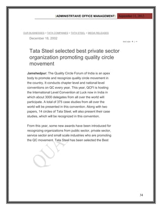 [ADMINISTRTAIVE OFFICE MANAGEMENT] September 11, 2012




OUR BUSINESSES > TATA COMPANIES > TATA STEEL > MEDIA RELEASES

    December 18, 2002



    Tata Steel selected best private sector
    organization promoting quality circle
    movement
  Jamshedpur: The Quality Circle Forum of India is an apex
  body to promote and recognize quality circle movement in
  the country. It conducts chapter level and national level
  conventions on QC every year. This year, QCFI is hosting
  the International Level Convention at Luck now in India in
  which about 3000 delegates from all over the world will
  participate. A total of 375 case studies from all over the
  world will be presented in this convention. Along with two
  papers, 14 circles of Tata Steel, will also present their case
  studies, which will be recognized in this convention.


  From this year, some new awards have been introduced for
  recognizing organizations from public sector, private sector,
  service sector and small scale industries who are promoting
  the QC movement. Tata Steel has been selected the Best




                                                                         34
 