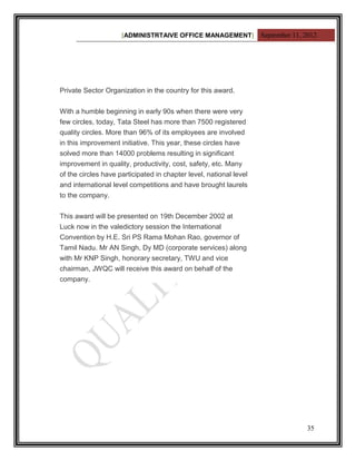 [ADMINISTRTAIVE OFFICE MANAGEMENT] September 11, 2012




Private Sector Organization in the country for this award.


With a humble beginning in early 90s when there were very
few circles, today, Tata Steel has more than 7500 registered
quality circles. More than 96% of its employees are involved
in this improvement initiative. This year, these circles have
solved more than 14000 problems resulting in significant
improvement in quality, productivity, cost, safety, etc. Many
of the circles have participated in chapter level, national level
and international level competitions and have brought laurels
to the company.


This award will be presented on 19th December 2002 at
Luck now in the valedictory session the International
Convention by H.E. Sri PS Rama Mohan Rao, governor of
Tamil Nadu. Mr AN Singh, Dy MD (corporate services) along
with Mr KNP Singh, honorary secretary, TWU and vice
chairman, JWQC will receive this award on behalf of the
company.




                                                                       35
 
